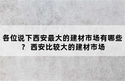 各位说下西安最大的建材市场有哪些？ 西安比较大的建材市场